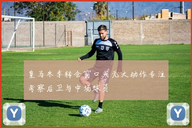 皇马冬季转会窗口或无大动作专注考察后卫与中场球员