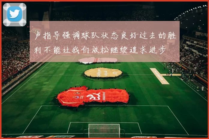 卢指导强调球队状态良好过去的胜利不能让我们放松继续追求进步