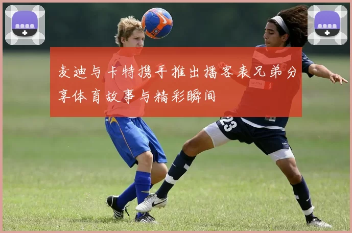 麦迪与卡特携手推出播客表兄弟分享体育故事与精彩瞬间