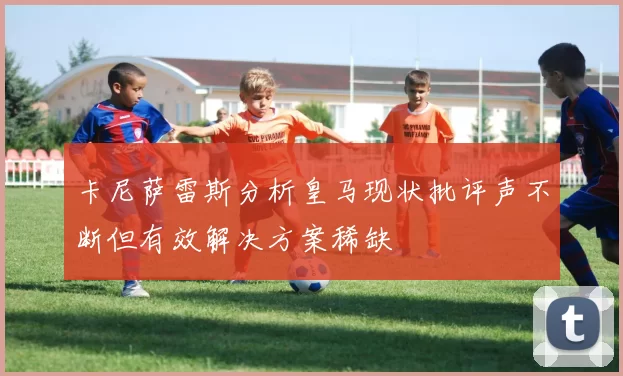 卡尼萨雷斯分析皇马现状批评声不断但有效解决方案稀缺