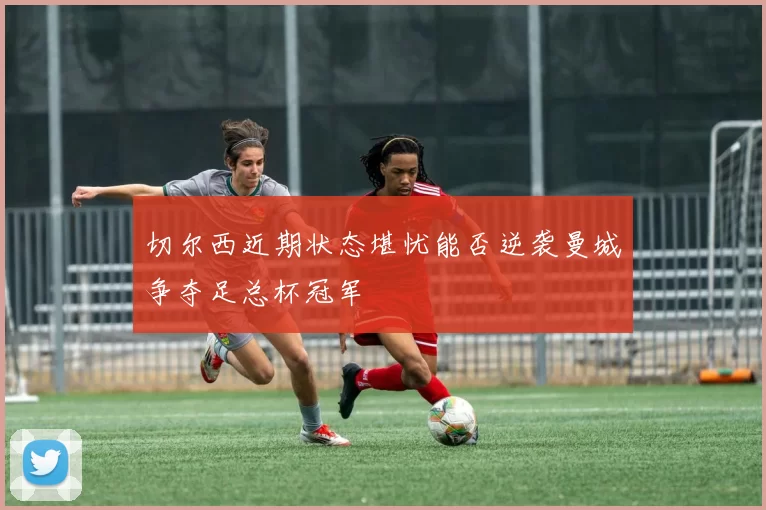 切尔西近期状态堪忧能否逆袭曼城争夺足总杯冠军